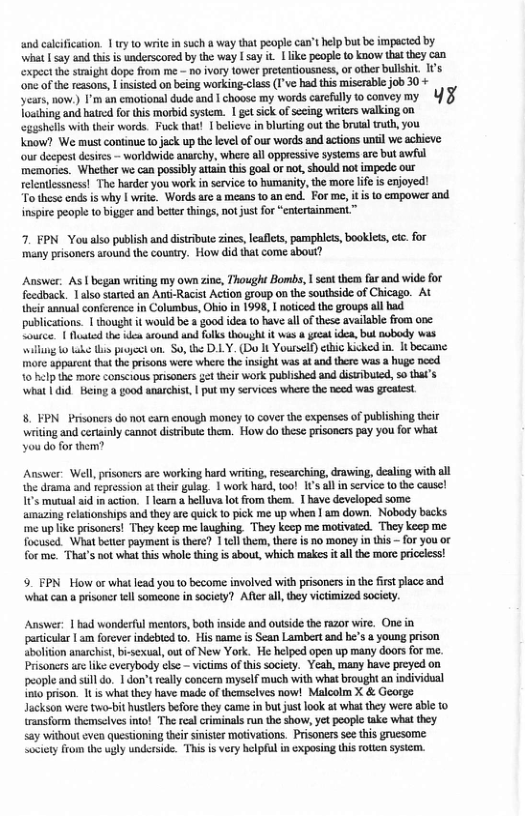 and cleificaton. 1 ry 1o write i such 0 way that peoplecan’t help b b impacid by What sy and his is underscored by te way @ say i lke people o know hat tey can expect th stmight dope from me - o ivory tower preteniousness, or other bullshit. I’s ‘one of the ressons, L insisted on being working.class (Ive had this miscrable job 30 + years,now.) I’m an cmotionaldude snd | chouse my words carefully o convey my 4 3 Toathing nd hated for this morbid sysem. 1 get sick o seing witers walking on gashell it their words. Fuck that! 1 believinbluting out te brual trth, you  Koow? We must coninue f jack up the kevel of our words and actons unl we ahicve our decpest desits - worldwide anrchy, where all oppcssive systems re but awl memones. Whether we can pasibly atiain this gol o nt,should not impede our telenicssness! The arder you work nservice o humanity, the more ife i emoyed!  To these ends is why | write. Wordsare a meaas 10 an end. For me, i i 1 cpower and inspite people o bigger and betes things, Do just for“entetainment.”  7. FPN_ You also publish and distrbute zines,leaflets, pamphies, bookles,etc. for many prisoners around the country. How did that come about?  Answer: As | began writing my own zine, Thought Bombs, 1 sent them far and wide for feedback. 1also sarid an Anti-Racist Action group 0o the southside of Chicago. At their annual conference in Columbus, Ohio in 1998, I noticed the groups all had publications. | thought it would be # good idea t0 have all of these availabie from one. Soutce. | Mo the ea around und flks thought it was & yeat idea, bul nobody was il 0 1ake Wi progcet un. S0, the DLY. (Do It Yourself) elic kicked in. It became. more apparcat tht the prisons were whers the insight was at and there was  huge noed 10 help the more conscious prisoners gt their work published and diswribuied, 50 tha’s what | 4id Being a good snarchis, | put my services where the nocd was greatest.  8. FPN. Prisoners do not cam enough money 1o cover the expenses of publishing thei weting and cerainly cannot distribuse them. How o these prisoncrs pay you for what you do for them?  Answer: Well, prisoners are working hard writing, rescarching, drawing, dealing with all the drama and repression i their gulag. | work had, too! 1 allin srvice to the cause! 1’s mutual ad in action. | learn a belluva ot rom them. 1 have developed some: ‘amazing relationships and they are quick 1o pick me up whea | am down. Nobody backs uplike prisoners! They keep me laughing They keep me motivated. They keep me focused. What betir payment i there? 11cllthem, there is no money in this - for you or for me. That’s not what this whole thing is sbout, which males it all the more priceless!  9. PN How or what lead you 10 become involved with prisoners inthe first place and what can a prisoner tell omeone in society? Aftr ll, they victimized society.  Answer: 1 bad wonderful meors, both inside and outside the razor wire. One in porticuar | am forever indebted to. His name is Sean Lambert aad be’s a young prison abolition anarchis, bi-sexual, out of New York. He helped open up many doors for me. Prisoners ar like everybady ele — victims of this society. Yeah, many have preyed on people and sill do. 1 don’treally concern myself much with what brought an individual into prison. 1t is what they have made of themselves now! Malcolm X & George Jackson were two-bit husters before they came in but just look at what they were abie to ransform themselves into! The real criminals run e show, yet peopic take what they. say without even questioning their inister motivations. Prisoners se this grucsome: society from the ugly underside. This is very helpful in exposing this rotien system. 